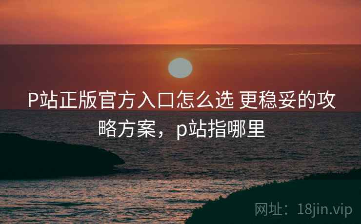 P站正版官方入口怎么选 更稳妥的攻略方案，p站指哪里