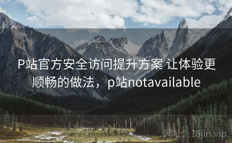 P站官方安全访问提升方案 让体验更顺畅的做法，p站notavailable