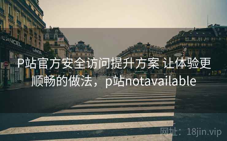 P站官方安全访问提升方案 让体验更顺畅的做法，p站notavailable