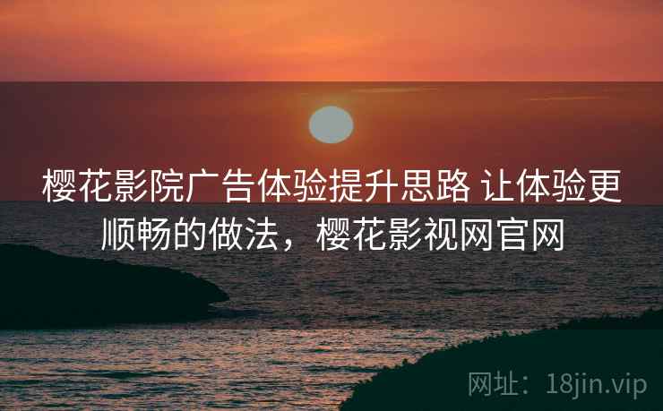 樱花影院广告体验提升思路 让体验更顺畅的做法，樱花影视网官网