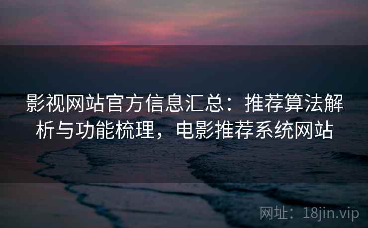 影视网站官方信息汇总：推荐算法解析与功能梳理，电影推荐系统网站