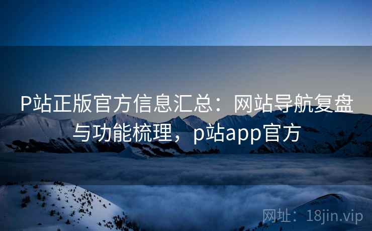 P站正版官方信息汇总：网站导航复盘与功能梳理，p站app官方