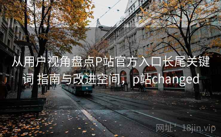 从用户视角盘点P站官方入口长尾关键词 指南与改进空间，p站changed