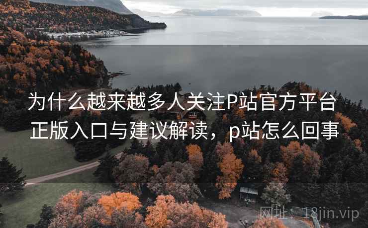 为什么越来越多人关注P站官方平台 正版入口与建议解读，p站怎么回事