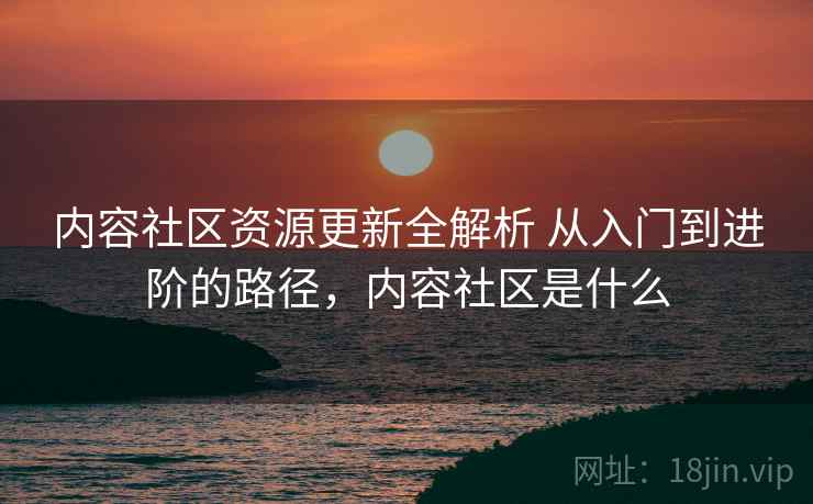 内容社区资源更新全解析 从入门到进阶的路径，内容社区是什么