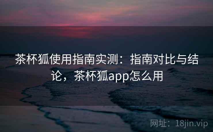 茶杯狐使用指南实测：指南对比与结论，茶杯狐app怎么用