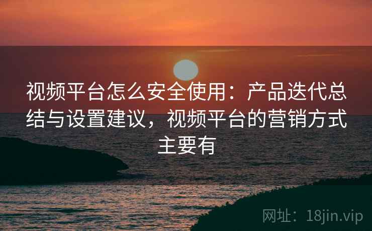 视频平台怎么安全使用：产品迭代总结与设置建议，视频平台的营销方式主要有