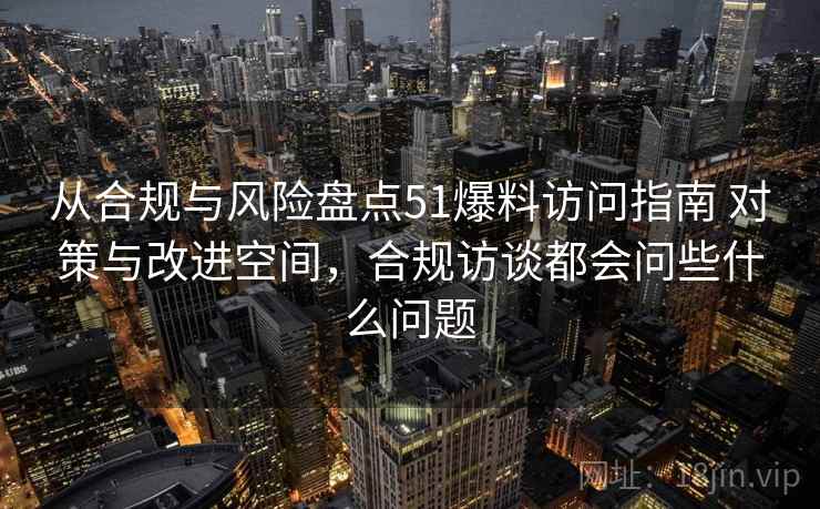 从合规与风险盘点51爆料访问指南 对策与改进空间，合规访谈都会问些什么问题