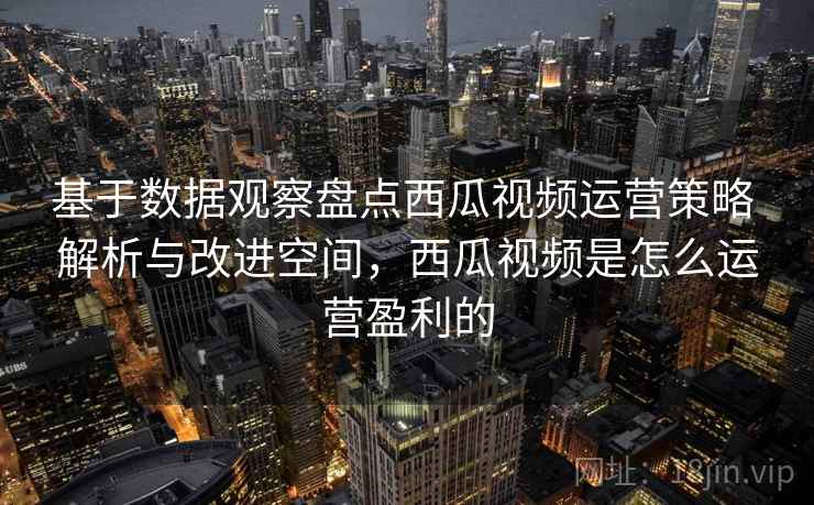 基于数据观察盘点西瓜视频运营策略 解析与改进空间，西瓜视频是怎么运营盈利的