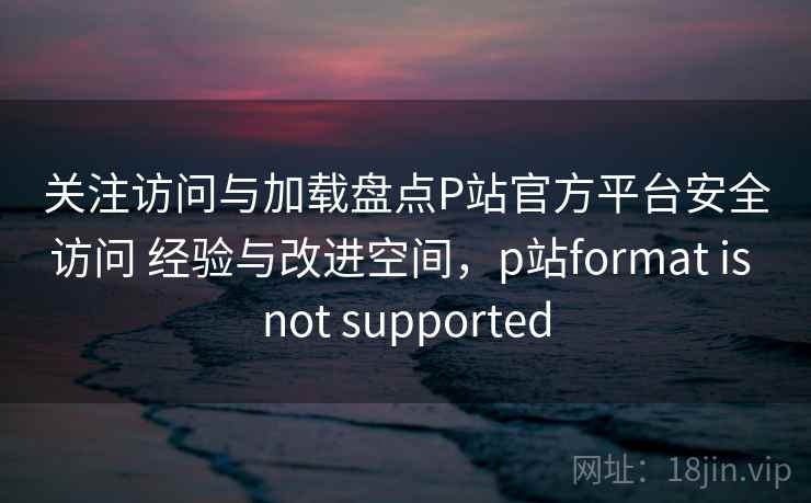 关注访问与加载盘点P站官方平台安全访问 经验与改进空间,p站format is not supported 关注访问与加载盘点P站官方平台安全访问 经验与改进空间,p站format is not supported