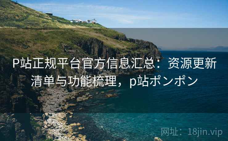 P站正规平台官方信息汇总:资源更新清单与功能梳理,p站ポンポン P站正规平台官方信息汇总:资源更新清单与功能梳理,p站ポンポン