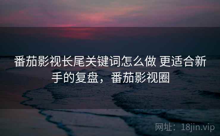 番茄影视长尾关键词怎么做 更适合新手的复盘,番茄影视圈 番茄影视长尾关键词怎么做 更适合新手的复盘,番茄影视圈