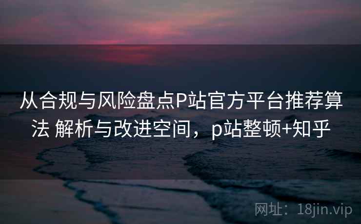 从合规与风险盘点P站官方平台推荐算法 解析与改进空间,p站整顿+知乎 从合规与风险盘点P站官方平台推荐算法 解析与改进空间,p站整顿+知乎