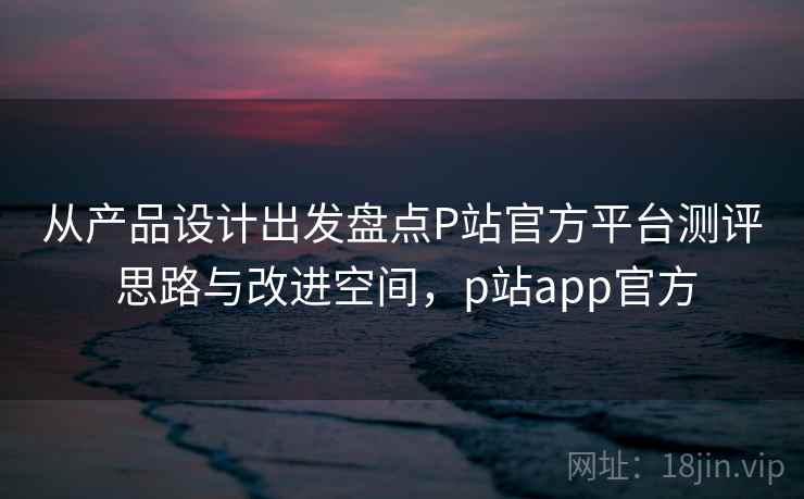从产品设计出发盘点P站官方平台测评 思路与改进空间，p站app官方