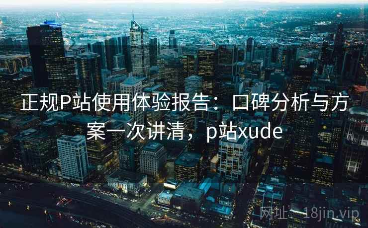 正规P站使用体验报告:口碑分析与方案一次讲清,p站xude 正规P站使用体验报告:口碑分析与方案一次讲清,p站xude
