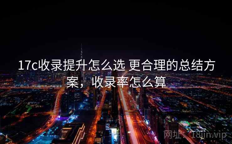 17c收录提升怎么选 更合理的总结方案,收录率怎么算 17c收录提升怎么选 更合理的总结方案,收录率怎么算