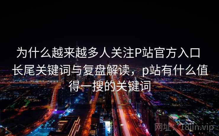 为什么越来越多人关注P站官方入口 长尾关键词与复盘解读，p站有什么值得一搜的关键词