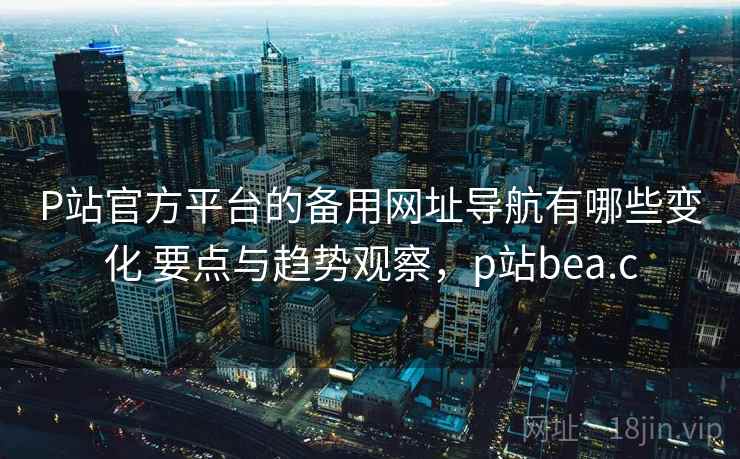 P站官方平台的备用网址导航有哪些变化 要点与趋势观察，p站bea.c