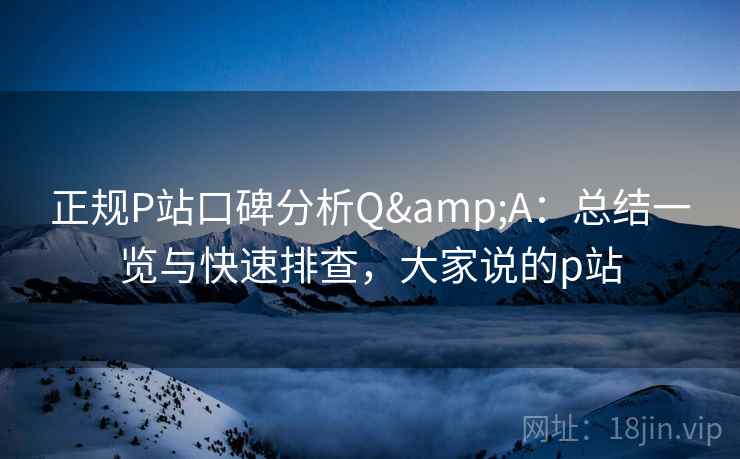 正规P站口碑分析Q&A：总结一览与快速排查，大家说的p站