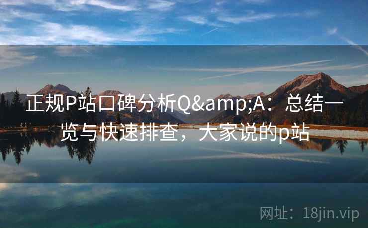 正规P站口碑分析Q&A：总结一览与快速排查，大家说的p站