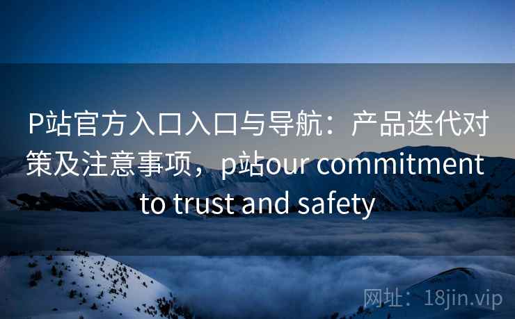 P站官方入口入口与导航：产品迭代对策及注意事项，p站our commitment to trust and safety
