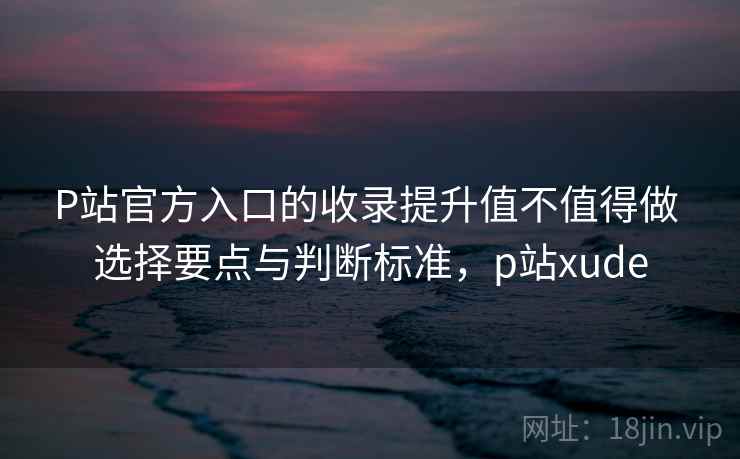 P站官方入口的收录提升值不值得做 选择要点与判断标准，p站xude