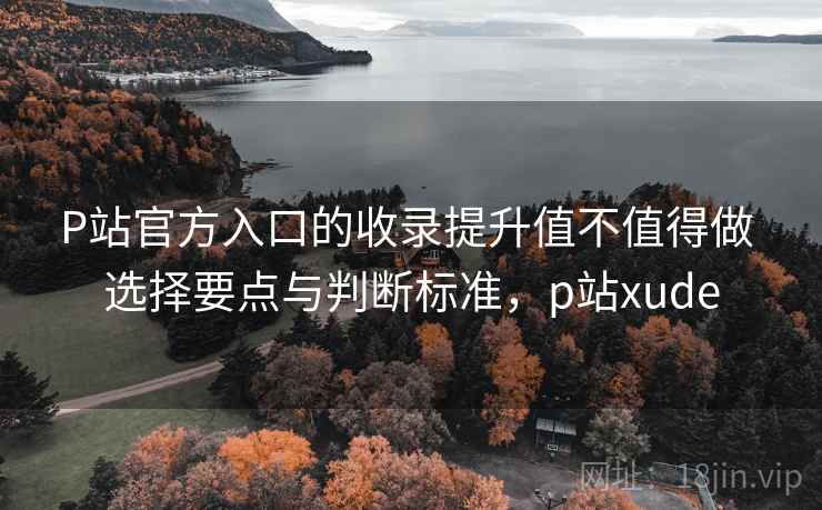 P站官方入口的收录提升值不值得做 选择要点与判断标准，p站xude