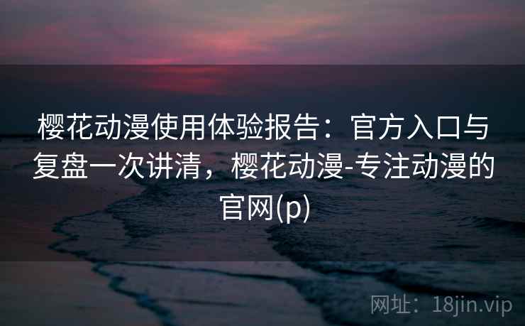 樱花动漫使用体验报告：官方入口与复盘一次讲清，樱花动漫-专注动漫的官网(p)