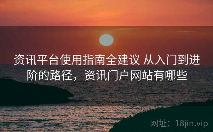 资讯平台使用指南全建议 从入门到进阶的路径，资讯门户网站有哪些
