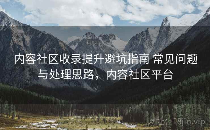 内容社区收录提升避坑指南 常见问题与处理思路，内容社区平台