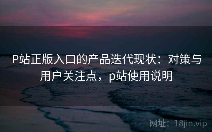 P站正版入口的产品迭代现状:对策与用户关注点,p站使用说明 P站正版入口的产品迭代现状:对策与用户关注点,p站使用说明