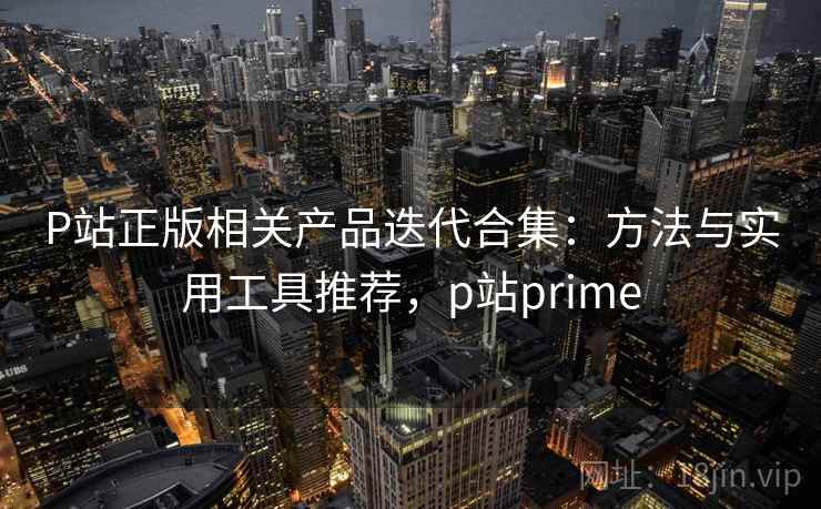 P站正版相关产品迭代合集:方法与实用工具推荐,p站prime P站正版相关产品迭代合集:方法与实用工具推荐,p站prime