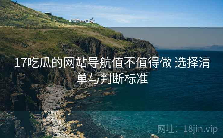 17吃瓜的网站导航值不值得做 选择清单与判断标准