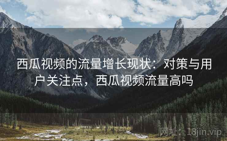 西瓜视频的流量增长现状:对策与用户关注点,西瓜视频流量高吗 西瓜视频的流量增长现状:对策与用户关注点,西瓜视频流量高吗