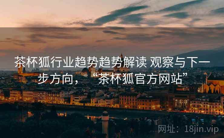 茶杯狐行业趋势趋势解读 观察与下一步方向，“茶杯狐官方网站”