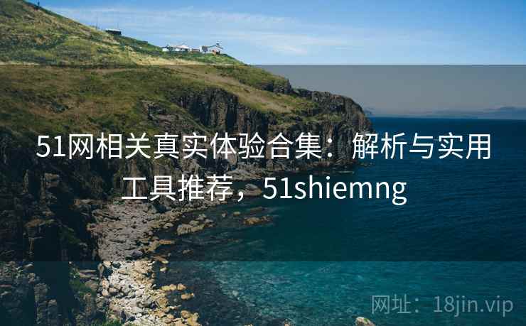 51网相关真实体验合集：解析与实用工具推荐，51shiemng