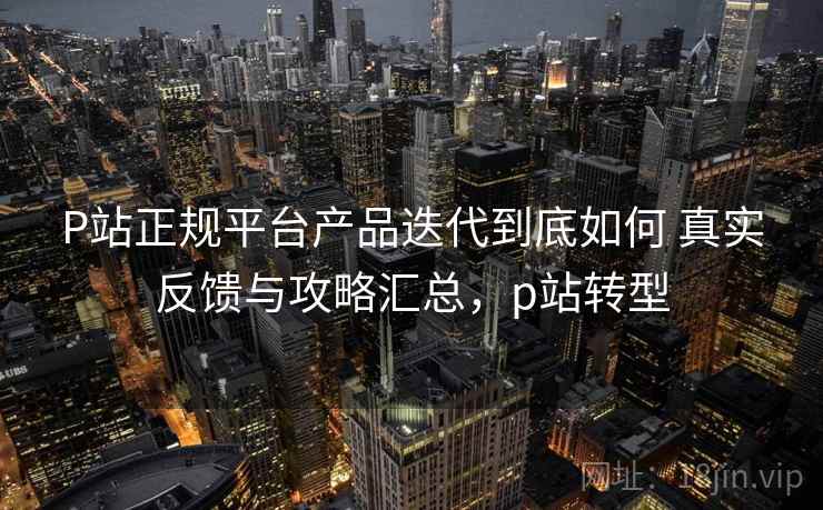 P站正规平台产品迭代到底如何 真实反馈与攻略汇总,p站转型 P站正规平台产品迭代到底如何 真实反馈与攻略汇总,p站转型