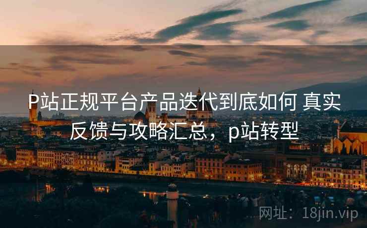 P站正规平台产品迭代到底如何 真实反馈与攻略汇总，p站转型
