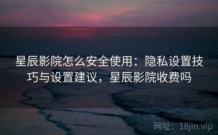 星辰影院怎么安全使用：隐私设置技巧与设置建议，星辰影院收费吗