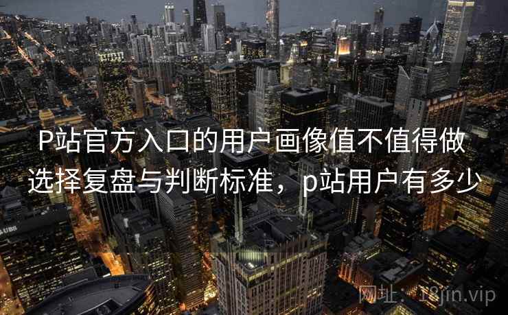 P站官方入口的用户画像值不值得做 选择复盘与判断标准,p站用户有多少 P站官方入口的用户画像值不值得做 选择复盘与判断标准,p站用户有多少