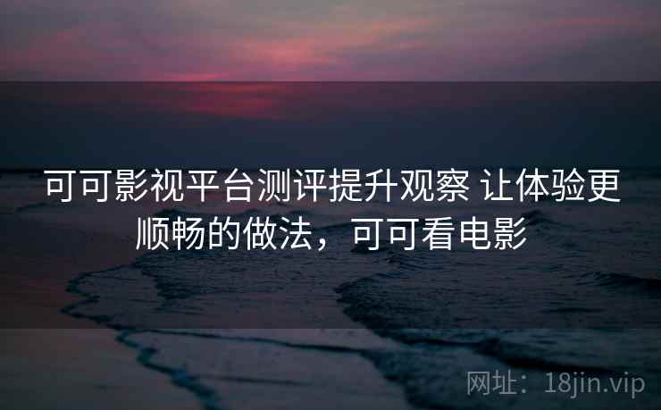 可可影视平台测评提升观察 让体验更顺畅的做法,可可看电影 可可影视平台测评提升观察 让体验更顺畅的做法,可可看电影