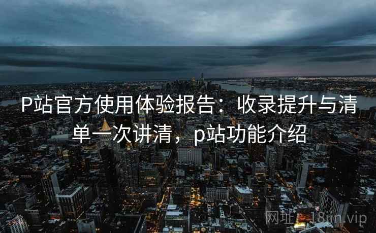 P站官方使用体验报告:收录提升与清单一次讲清,p站功能介绍 P站官方使用体验报告:收录提升与清单一次讲清,p站功能介绍