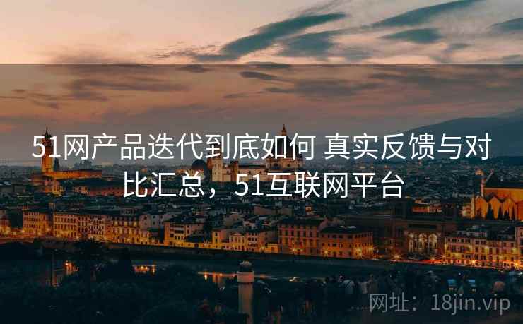 51网产品迭代到底如何 真实反馈与对比汇总,51互联网平台 51网产品迭代到底如何 真实反馈与对比汇总,51互联网平台