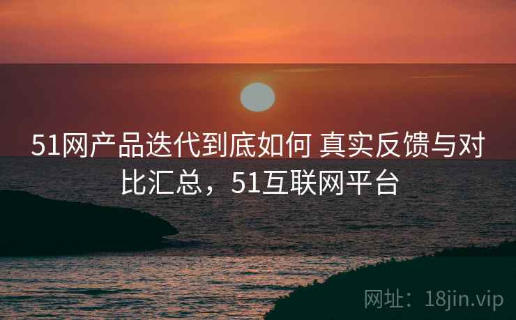 51网产品迭代到底如何 真实反馈与对比汇总，51互联网平台