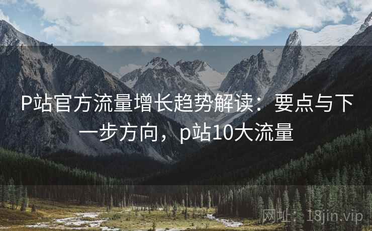 P站官方流量增长趋势解读：要点与下一步方向，p站10大流量