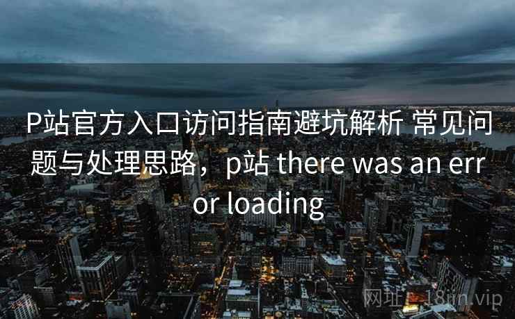 P站官方入口访问指南避坑解析 常见问题与处理思路，p站 there was an error loading