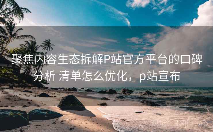 聚焦内容生态拆解P站官方平台的口碑分析 清单怎么优化,p站宣布 聚焦内容生态拆解P站官方平台的口碑分析 清单怎么优化,p站宣布