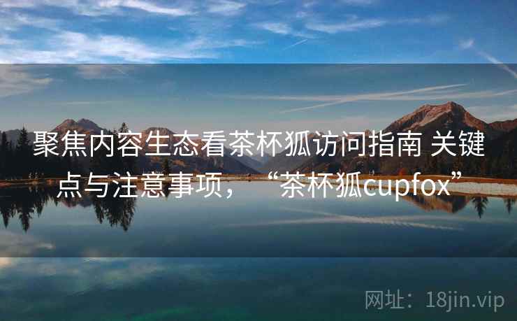 聚焦内容生态看茶杯狐访问指南 关键点与注意事项,“茶杯狐cupfox” 聚焦内容生态看茶杯狐访问指南 关键点与注意事项,“茶杯狐cupfox”