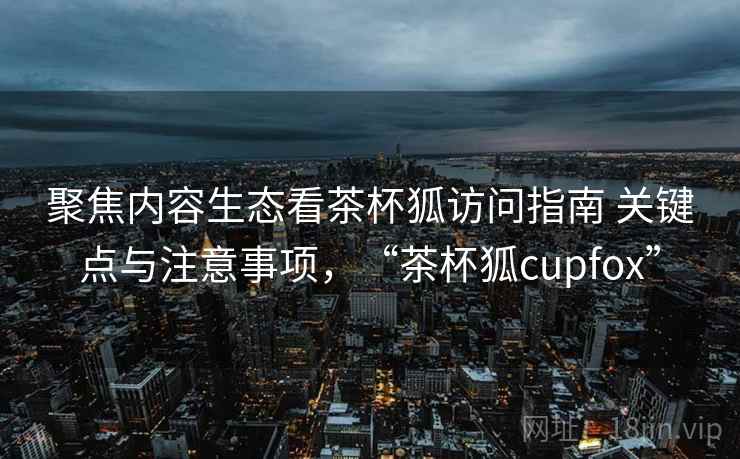 聚焦内容生态看茶杯狐访问指南 关键点与注意事项，“茶杯狐cupfox”