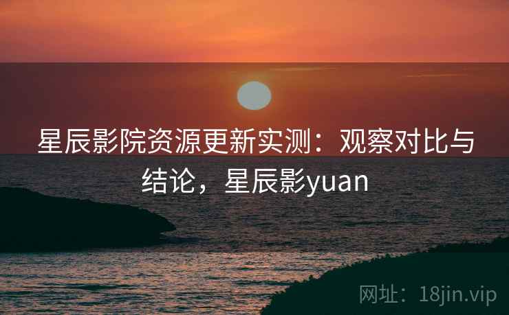 星辰影院资源更新实测：观察对比与结论，星辰影yuan